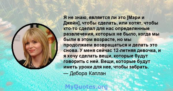 Я не знаю, является ли это [Мэри и Джейн], чтобы сделать, или хотят, чтобы кто-то сделал для нас определенные развлечения, которых не было, когда мы были в этом возрасте, но мы продолжаем возвращаться и делать это