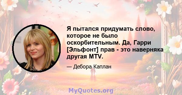 Я пытался придумать слово, которое не было оскорбительным. Да, Гарри [Эльфонт] прав - это наверняка другая MTV.