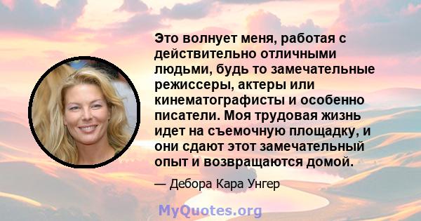 Это волнует меня, работая с действительно отличными людьми, будь то замечательные режиссеры, актеры или кинематографисты и особенно писатели. Моя трудовая жизнь идет на съемочную площадку, и они сдают этот замечательный 