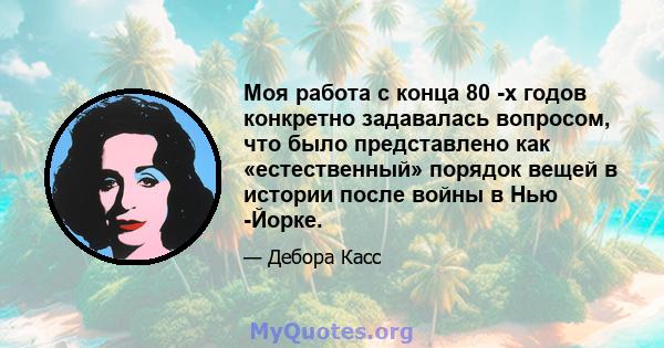 Моя работа с конца 80 -х годов конкретно задавалась вопросом, что было представлено как «естественный» порядок вещей в истории после войны в Нью -Йорке.