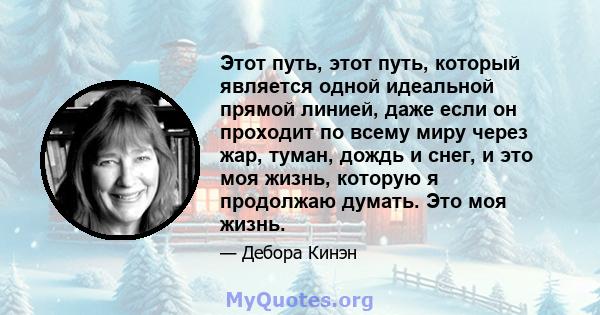 Этот путь, этот путь, который является одной идеальной прямой линией, даже если он проходит по всему миру через жар, туман, дождь и снег, и это моя жизнь, которую я продолжаю думать. Это моя жизнь.