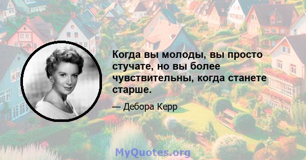 Когда вы молоды, вы просто стучате, но вы более чувствительны, когда станете старше.