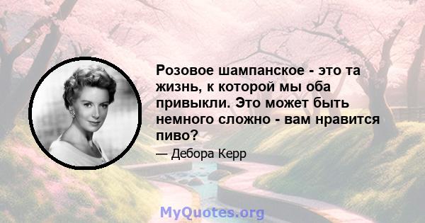 Розовое шампанское - это та жизнь, к которой мы оба привыкли. Это может быть немного сложно - вам нравится пиво?