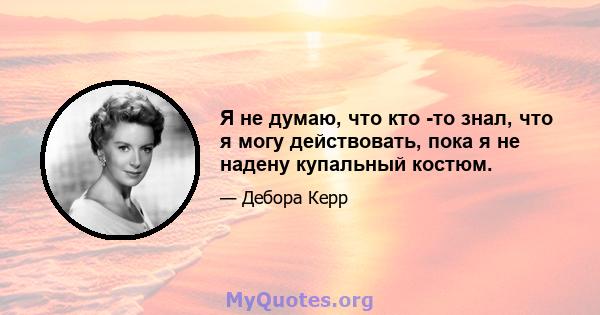 Я не думаю, что кто -то знал, что я могу действовать, пока я не надену купальный костюм.