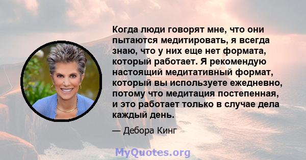 Когда люди говорят мне, что они пытаются медитировать, я всегда знаю, что у них еще нет формата, который работает. Я рекомендую настоящий медитативный формат, который вы используете ежедневно, потому что медитация