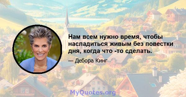 Нам всем нужно время, чтобы насладиться живым без повестки дня, когда что -то сделать.