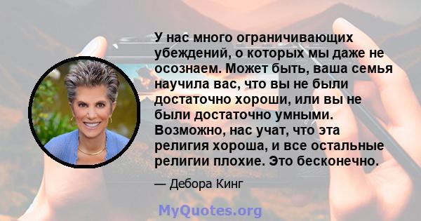 У нас много ограничивающих убеждений, о которых мы даже не осознаем. Может быть, ваша семья научила вас, что вы не были достаточно хороши, или вы не были достаточно умными. Возможно, нас учат, что эта религия хороша, и