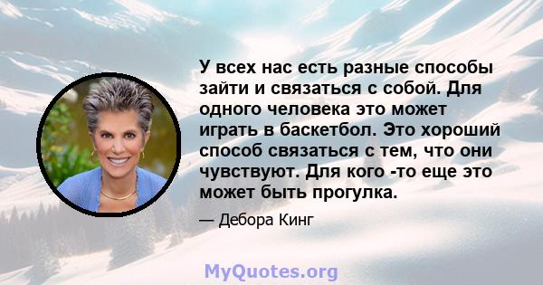 У всех нас есть разные способы зайти и связаться с собой. Для одного человека это может играть в баскетбол. Это хороший способ связаться с тем, что они чувствуют. Для кого -то еще это может быть прогулка.