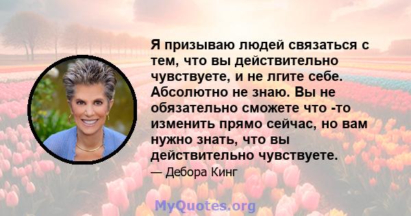 Я призываю людей связаться с тем, что вы действительно чувствуете, и не лгите себе. Абсолютно не знаю. Вы не обязательно сможете что -то изменить прямо сейчас, но вам нужно знать, что вы действительно чувствуете.