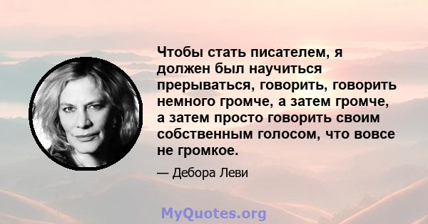 Чтобы стать писателем, я должен был научиться прерываться, говорить, говорить немного громче, а затем громче, а затем просто говорить своим собственным голосом, что вовсе не громкое.