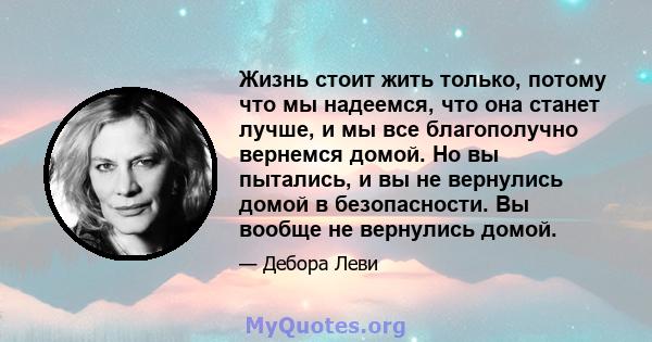 Жизнь стоит жить только, потому что мы надеемся, что она станет лучше, и мы все благополучно вернемся домой. Но вы пытались, и вы не вернулись домой в безопасности. Вы вообще не вернулись домой.