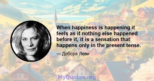 When happiness is happening it feels as if nothing else happened before it, it is a sensation that happens only in the present tense.