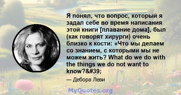 Я понял, что вопрос, который я задал себе во время написания этой книги [плавание дома], был (как говорят хирурги) очень близко к кости: «Что мы делаем со знанием, с которыми мы не можем жить? What do we do with the