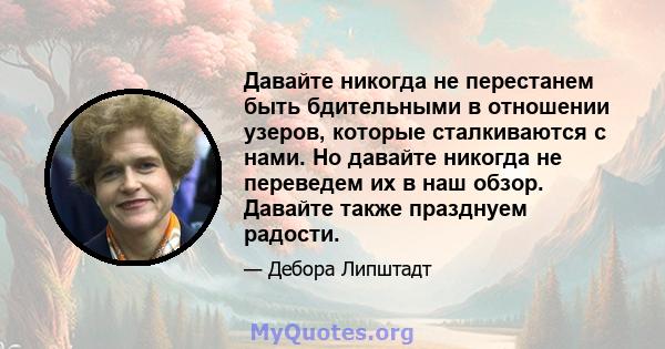 Давайте никогда не перестанем быть бдительными в отношении узеров, которые сталкиваются с нами. Но давайте никогда не переведем их в наш обзор. Давайте также празднуем радости.