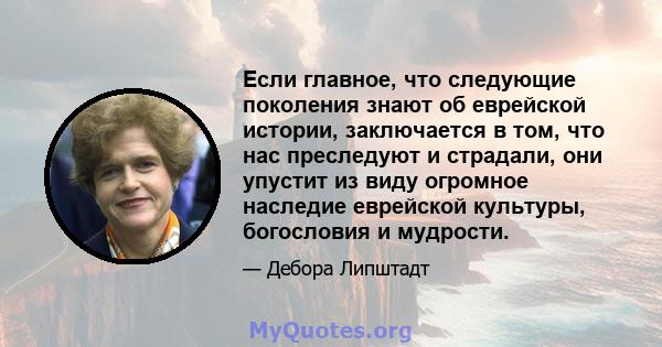 Если главное, что следующие поколения знают об еврейской истории, заключается в том, что нас преследуют и страдали, они упустит из виду огромное наследие еврейской культуры, богословия и мудрости.