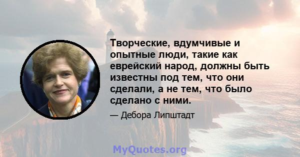 Творческие, вдумчивые и опытные люди, такие как еврейский народ, должны быть известны под тем, что они сделали, а не тем, что было сделано с ними.