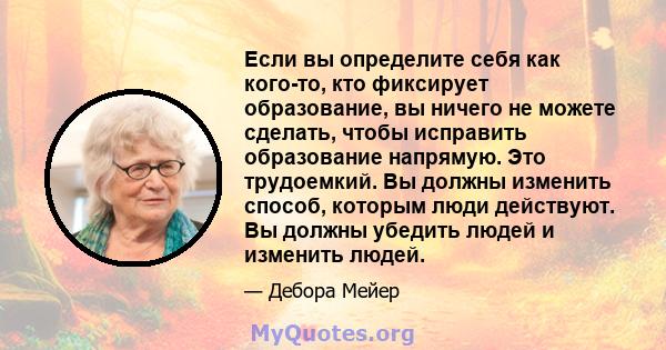 Если вы определите себя как кого-то, кто фиксирует образование, вы ничего не можете сделать, чтобы исправить образование напрямую. Это трудоемкий. Вы должны изменить способ, которым люди действуют. Вы должны убедить