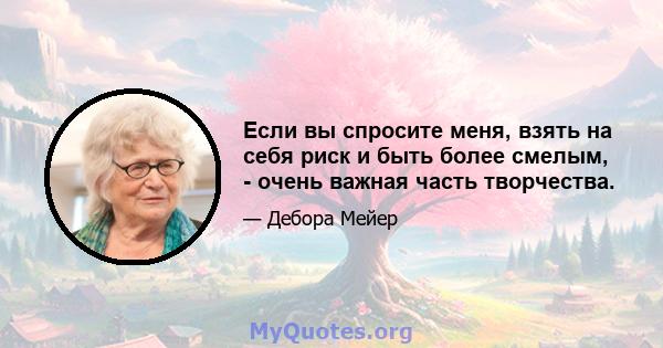 Если вы спросите меня, взять на себя риск и быть более смелым, - очень важная часть творчества.