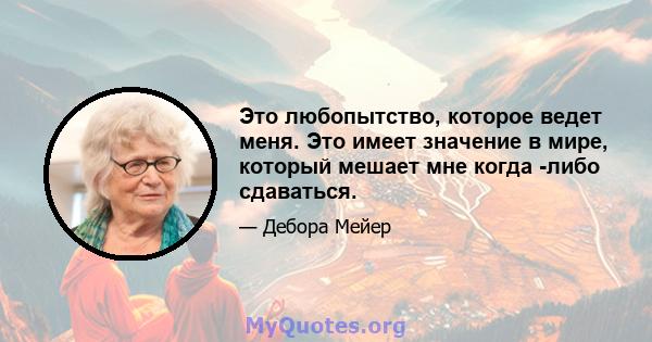 Это любопытство, которое ведет меня. Это имеет значение в мире, который мешает мне когда -либо сдаваться.