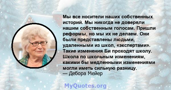 Мы все носители наших собственных историй. Мы никогда не доверяли нашим собственным голосам. Пришли реформы, но мы их не делаем. Они были представлены людьми, удаленными из школ, «экспертами». Такие изменения Би