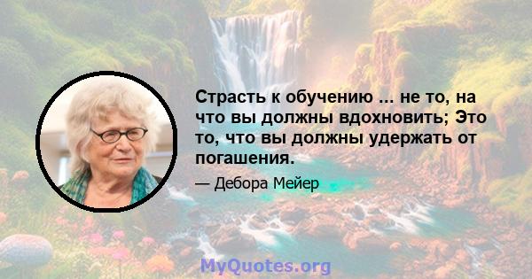 Страсть к обучению ... не то, на что вы должны вдохновить; Это то, что вы должны удержать от погашения.