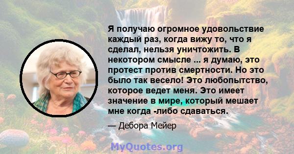 Я получаю огромное удовольствие каждый раз, когда вижу то, что я сделал, нельзя уничтожить. В некотором смысле ... я думаю, это протест против смертности. Но это было так весело! Это любопытство, которое ведет меня. Это 