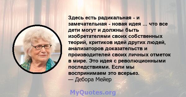 Здесь есть радикальная - и замечательная - новая идея ... что все дети могут и должны быть изобретателями своих собственных теорий, критиков идей других людей, анализаторов доказательств и производителей своих личных