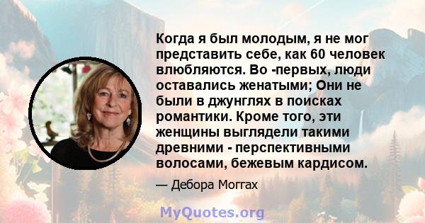 Когда я был молодым, я не мог представить себе, как 60 человек влюбляются. Во -первых, люди оставались женатыми; Они не были в джунглях в поисках романтики. Кроме того, эти женщины выглядели такими древними -