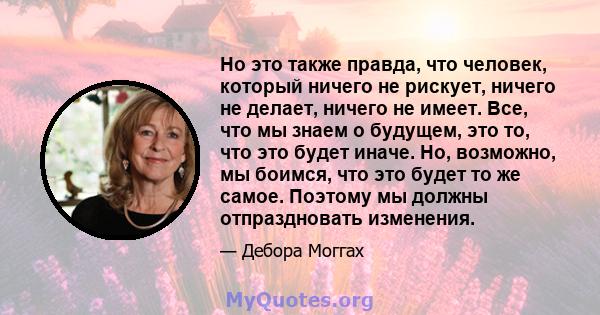 Но это также правда, что человек, который ничего не рискует, ничего не делает, ничего не имеет. Все, что мы знаем о будущем, это то, что это будет иначе. Но, возможно, мы боимся, что это будет то же самое. Поэтому мы