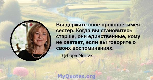 Вы держите свое прошлое, имея сестер. Когда вы становитесь старше, они единственные, кому не хватает, если вы говорите о своих воспоминаниях.