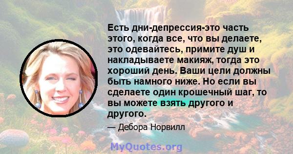 Есть дни-депрессия-это часть этого, когда все, что вы делаете, это одевайтесь, примите душ и накладываете макияж, тогда это хороший день. Ваши цели должны быть намного ниже. Но если вы сделаете один крошечный шаг, то вы 