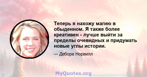 Теперь я нахожу магию в обыденном. Я также более креативен - лучше выйти за пределы очевидных и придумать новые углы истории.