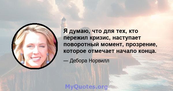 Я думаю, что для тех, кто пережил кризис, наступает поворотный момент, прозрение, которое отмечает начало конца.