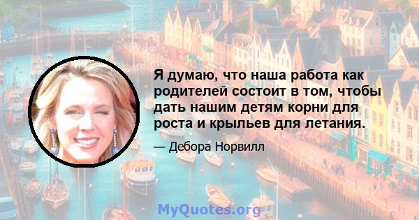 Я думаю, что наша работа как родителей состоит в том, чтобы дать нашим детям корни для роста и крыльев для летания.