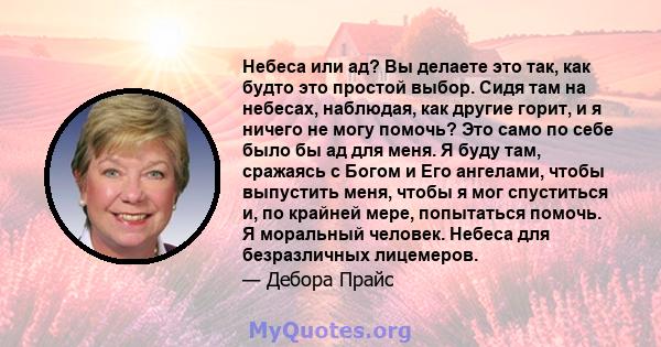 Небеса или ад? Вы делаете это так, как будто это простой выбор. Сидя там на небесах, наблюдая, как другие горит, и я ничего не могу помочь? Это само по себе было бы ад для меня. Я буду там, сражаясь с Богом и Его