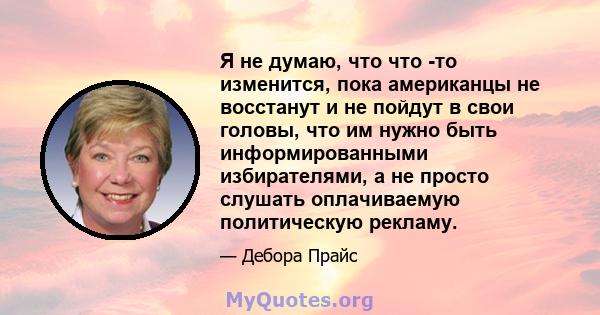 Я не думаю, что что -то изменится, пока американцы не восстанут и не пойдут в свои головы, что им нужно быть информированными избирателями, а не просто слушать оплачиваемую политическую рекламу.