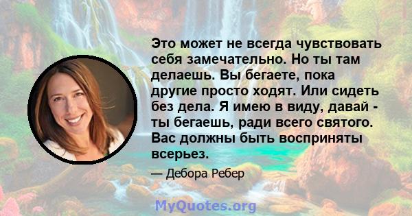 Это может не всегда чувствовать себя замечательно. Но ты там делаешь. Вы бегаете, пока другие просто ходят. Или сидеть без дела. Я имею в виду, давай - ты бегаешь, ради всего святого. Вас должны быть восприняты всерьез.