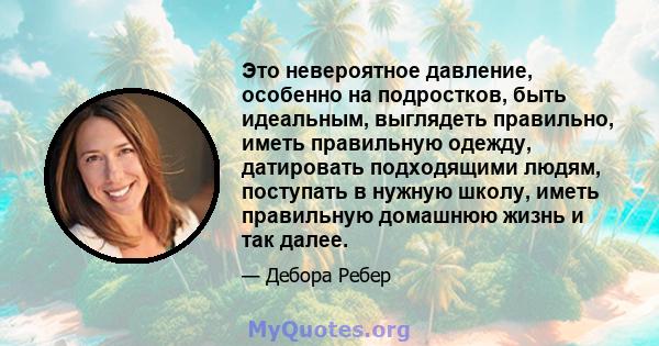 Это невероятное давление, особенно на подростков, быть идеальным, выглядеть правильно, иметь правильную одежду, датировать подходящими людям, поступать в нужную школу, иметь правильную домашнюю жизнь и так далее.