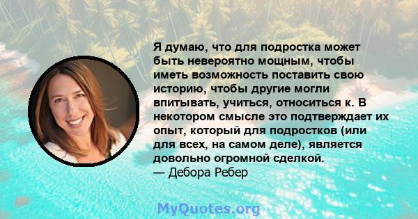 Я думаю, что для подростка может быть невероятно мощным, чтобы иметь возможность поставить свою историю, чтобы другие могли впитывать, учиться, относиться к. В некотором смысле это подтверждает их опыт, который для