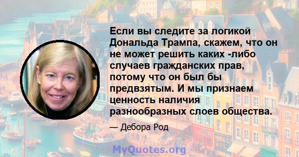 Если вы следите за логикой Дональда Трампа, скажем, что он не может решить каких -либо случаев гражданских прав, потому что он был бы предвзятым. И мы признаем ценность наличия разнообразных слоев общества.