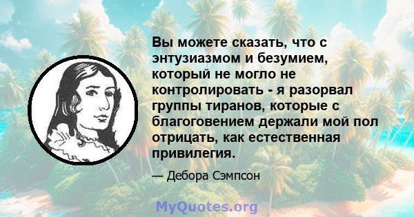 Вы можете сказать, что с энтузиазмом и безумием, который не могло не контролировать - я разорвал группы тиранов, которые с благоговением держали мой пол отрицать, как естественная привилегия.