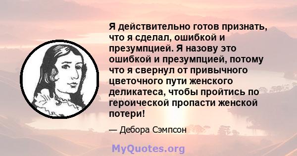 Я действительно готов признать, что я сделал, ошибкой и презумпцией. Я назову это ошибкой и презумпцией, потому что я свернул от привычного цветочного пути женского деликатеса, чтобы пройтись по героической пропасти