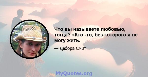 Что вы называете любовью, тогда? »Кто -то, без которого я не могу жить.