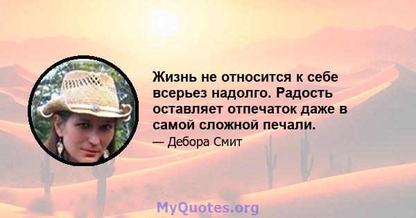 Жизнь не относится к себе всерьез надолго. Радость оставляет отпечаток даже в самой сложной печали.