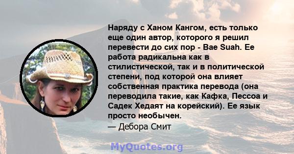 Наряду с Ханом Кангом, есть только еще один автор, которого я решил перевести до сих пор - Bae Suah. Ее работа радикальна как в стилистической, так и в политической степени, под которой она влияет собственная практика