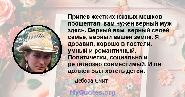 Припев жестких южных мешков прошептал, вам нужен верный муж здесь. Верный вам, верный своей семье, верный вашей земле. Я добавил, хорошо в постели, умный и романтичный. Политически, социально и религиозно совместимый. И 