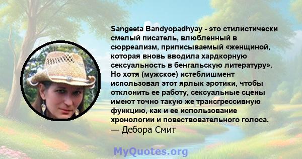 Sangeeta Bandyopadhyay - это стилистически смелый писатель, влюбленный в сюрреализм, приписываемый «женщиной, которая вновь вводила хардкорную сексуальность в бенгальскую литературу». Но хотя (мужское) истеблишмент