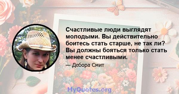 Счастливые люди выглядят молодыми. Вы действительно боитесь стать старше, не так ли? Вы должны бояться только стать менее счастливыми.