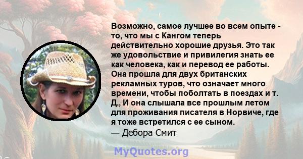 Возможно, самое лучшее во всем опыте - то, что мы с Кангом теперь действительно хорошие друзья. Это так же удовольствие и привилегия знать ее как человека, как и перевод ее работы. Она прошла для двух британских