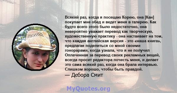 Всякий раз, когда я посещаю Корею, она [Кан] покупает мне обед и ведет меня в галерею. Как будто всего этого было недостаточно, она невероятно уважает перевод как творческую, художественную практику - она ​​настаивает